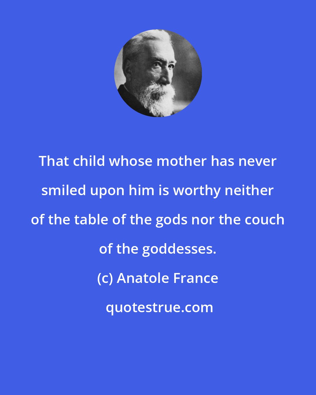 Anatole France: That child whose mother has never smiled upon him is worthy neither of the table of the gods nor the couch of the goddesses.