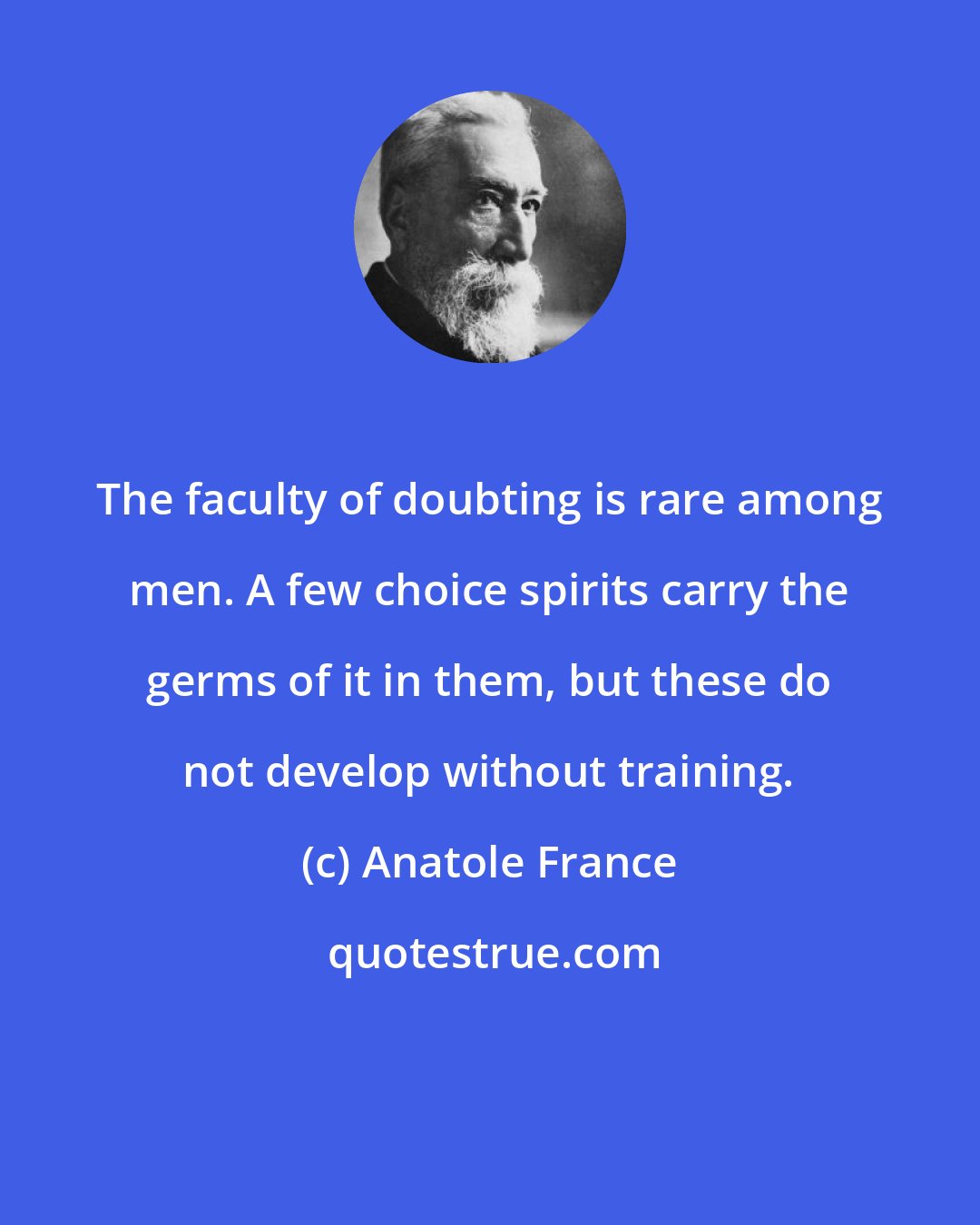 Anatole France: The faculty of doubting is rare among men. A few choice spirits carry the germs of it in them, but these do not develop without training.