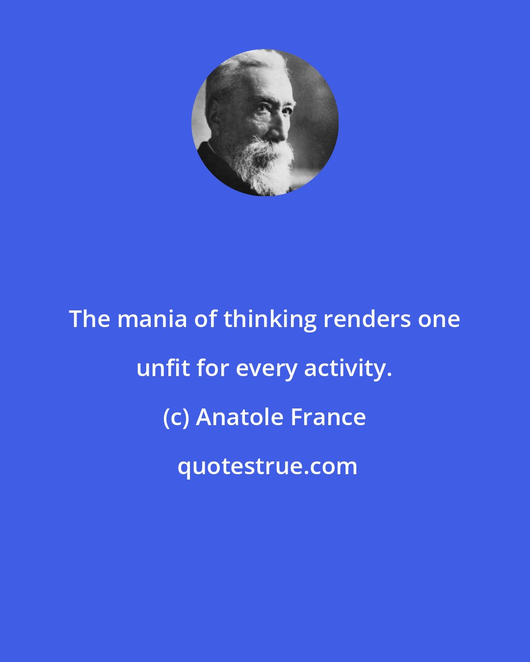 Anatole France: The mania of thinking renders one unfit for every activity.