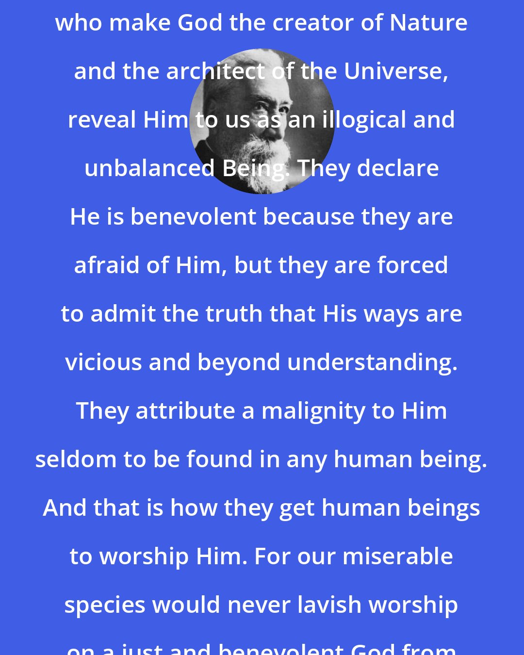 Anatole France: Theologians and philosophers, who make God the creator of Nature and the architect of the Universe, reveal Him to us as an illogical and unbalanced Being. They declare He is benevolent because they are afraid of Him, but they are forced to admit the truth that His ways are vicious and beyond understanding. They attribute a malignity to Him seldom to be found in any human being. And that is how they get human beings to worship Him. For our miserable species would never lavish worship on a just and benevolent God from whom they had nothing to fear.