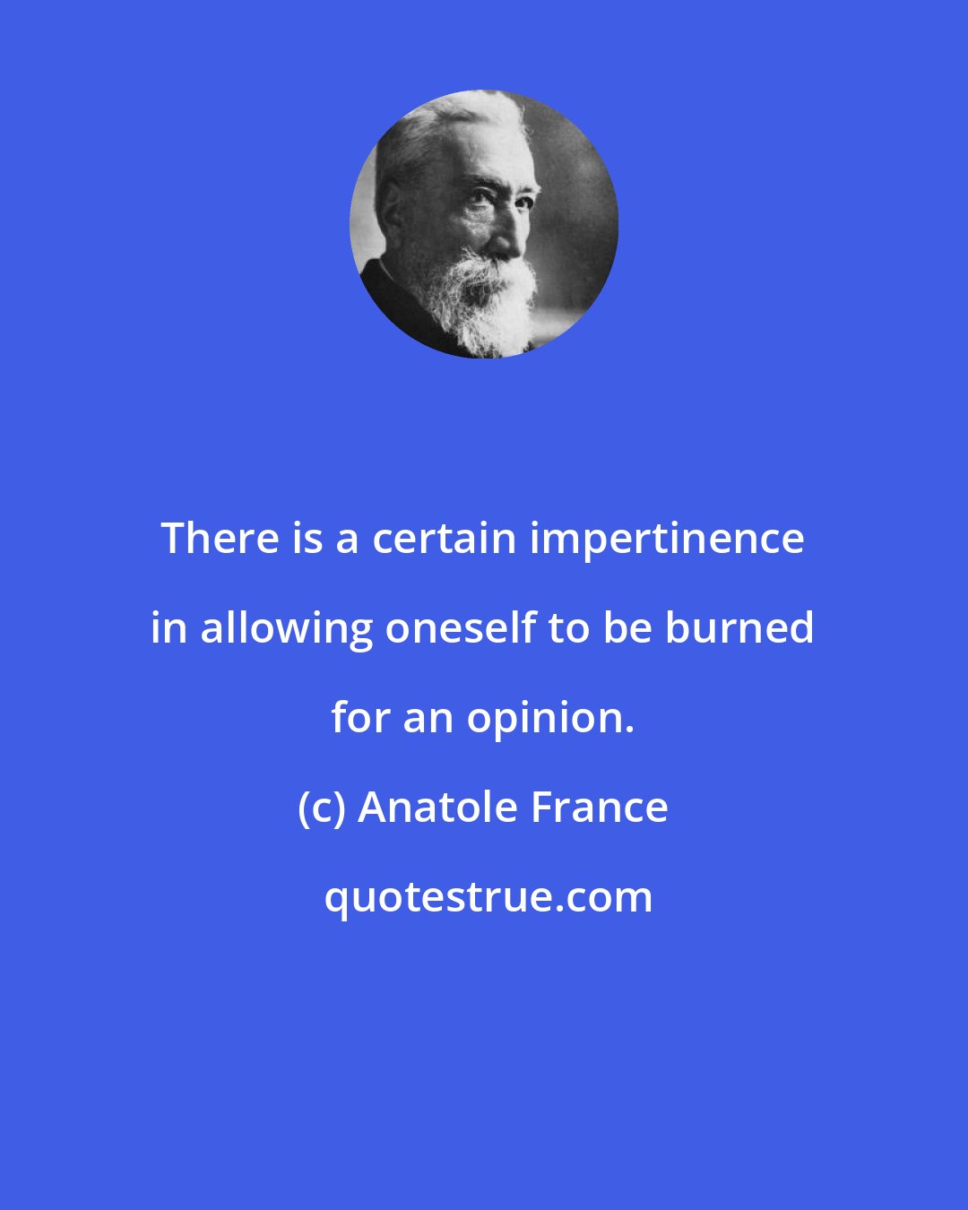 Anatole France: There is a certain impertinence in allowing oneself to be burned for an opinion.