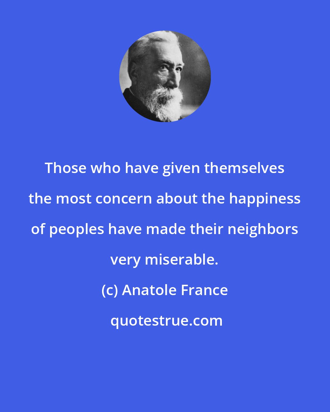 Anatole France: Those who have given themselves the most concern about the happiness of peoples have made their neighbors very miserable.