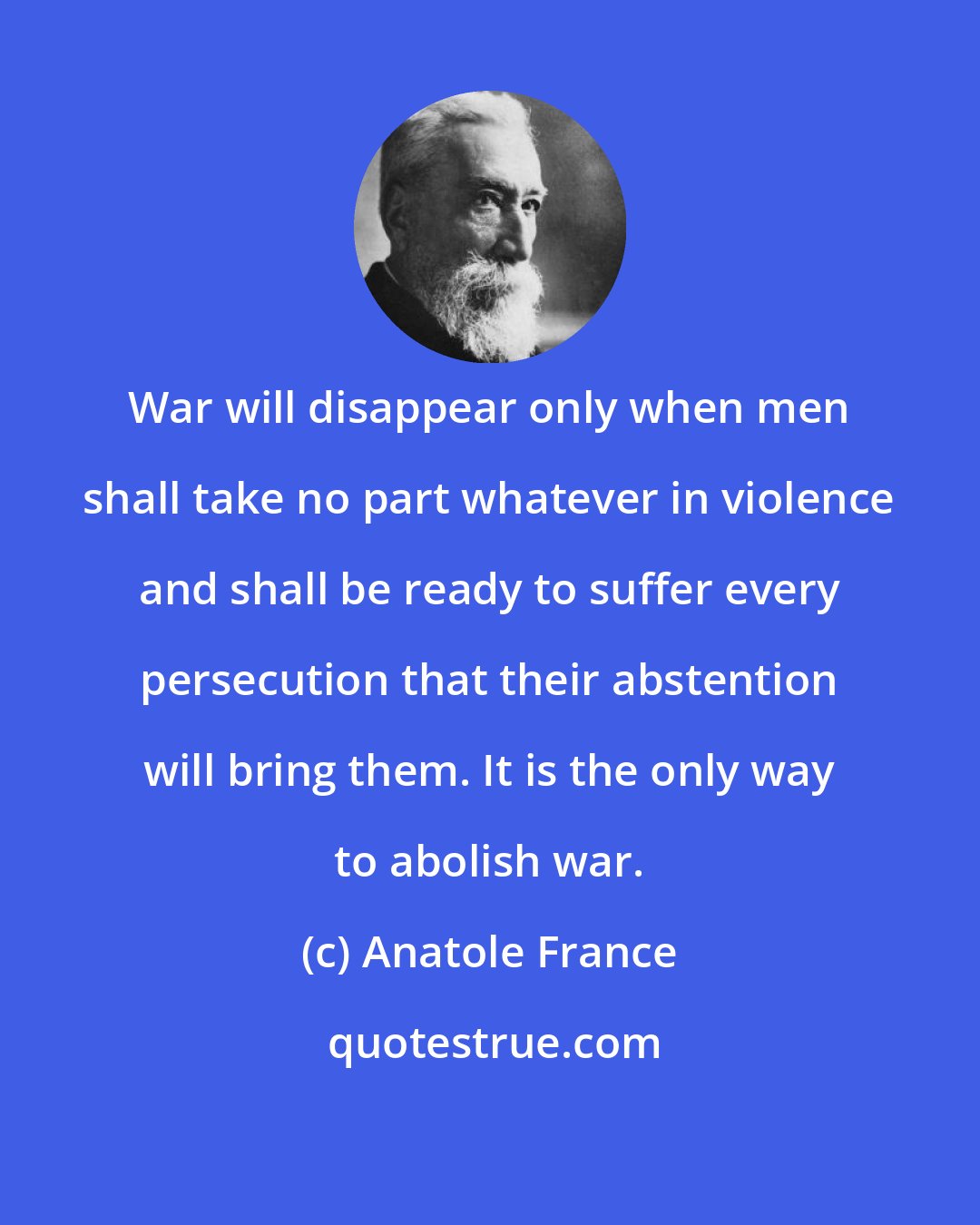 Anatole France: War will disappear only when men shall take no part whatever in violence and shall be ready to suffer every persecution that their abstention will bring them. It is the only way to abolish war.