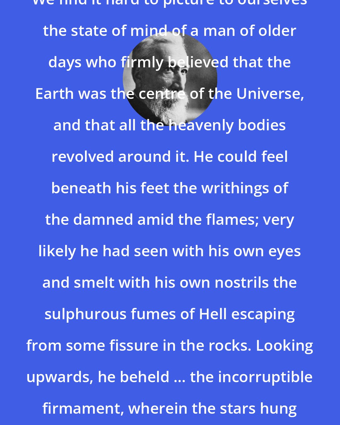 Anatole France: We find it hard to picture to ourselves the state of mind of a man of older days who firmly believed that the Earth was the centre of the Universe, and that all the heavenly bodies revolved around it. He could feel beneath his feet the writhings of the damned amid the flames; very likely he had seen with his own eyes and smelt with his own nostrils the sulphurous fumes of Hell escaping from some fissure in the rocks. Looking upwards, he beheld ... the incorruptible firmament, wherein the stars hung like so many lamps.