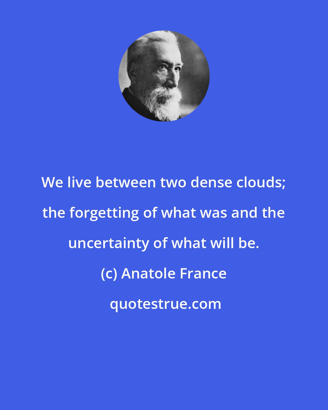 Anatole France: We live between two dense clouds; the forgetting of what was and the uncertainty of what will be.