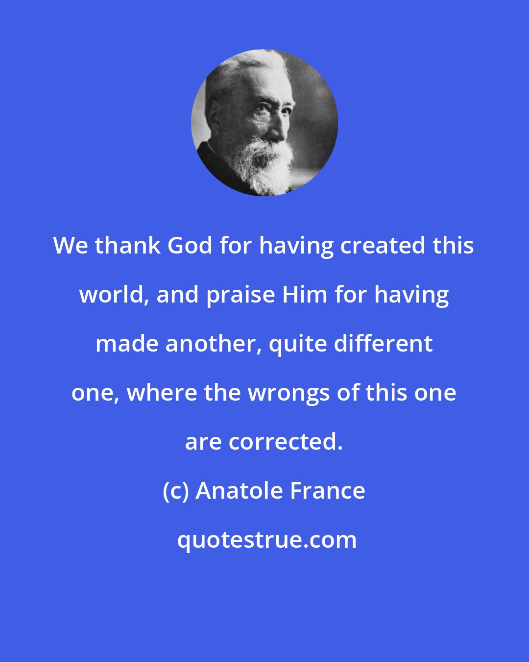 Anatole France: We thank God for having created this world, and praise Him for having made another, quite different one, where the wrongs of this one are corrected.