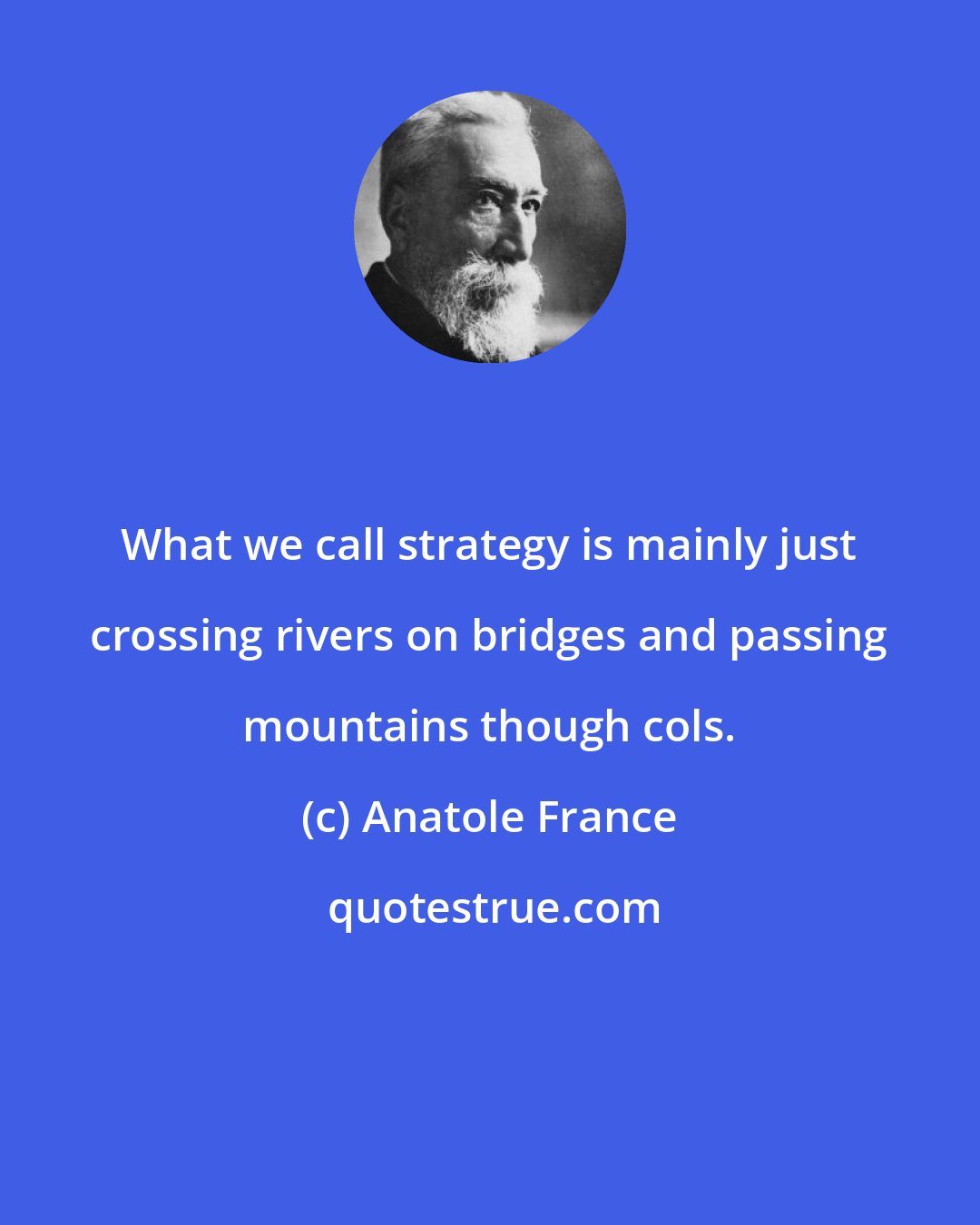 Anatole France: What we call strategy is mainly just crossing rivers on bridges and passing mountains though cols.