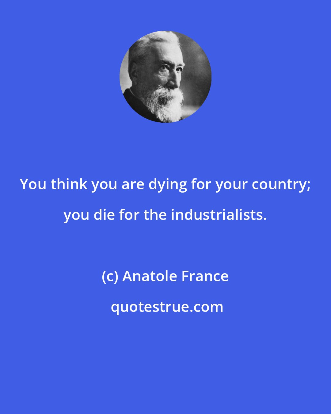 Anatole France: You think you are dying for your country; you die for the industrialists.