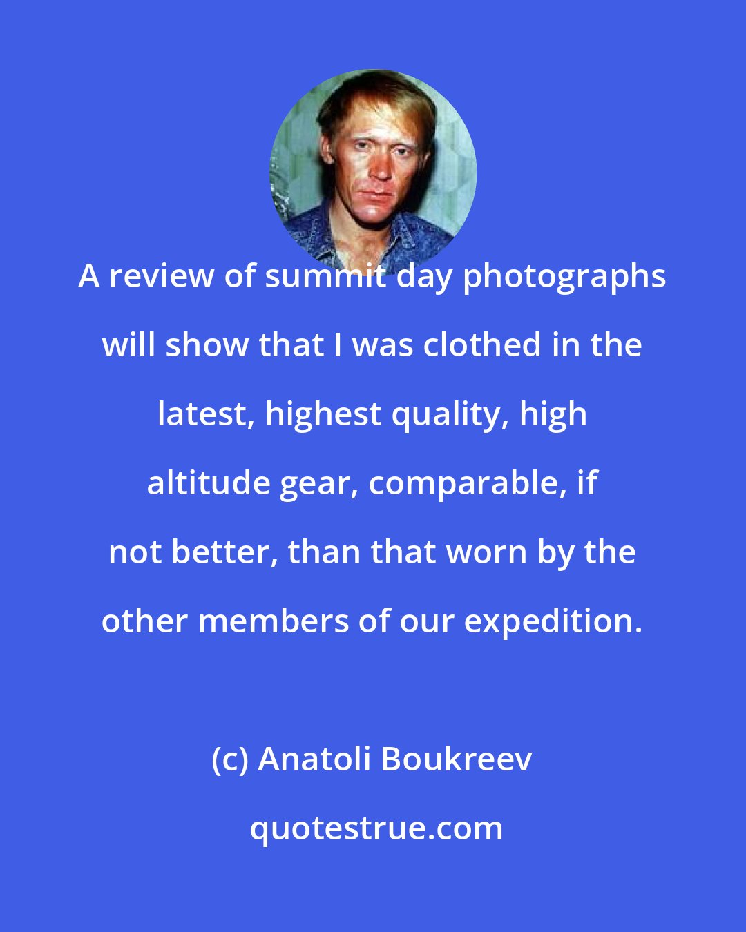 Anatoli Boukreev: A review of summit day photographs will show that I was clothed in the latest, highest quality, high altitude gear, comparable, if not better, than that worn by the other members of our expedition.