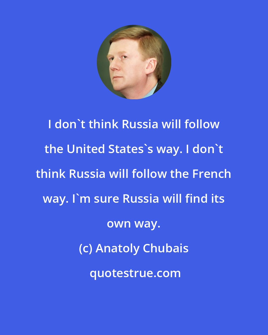 Anatoly Chubais: I don't think Russia will follow the United States's way. I don't think Russia will follow the French way. I'm sure Russia will find its own way.