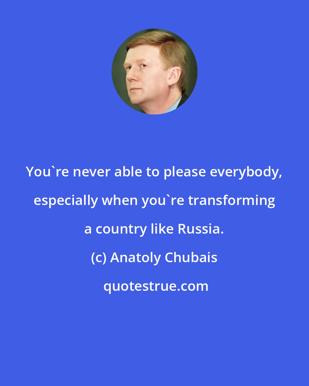 Anatoly Chubais: You're never able to please everybody, especially when you're transforming a country like Russia.