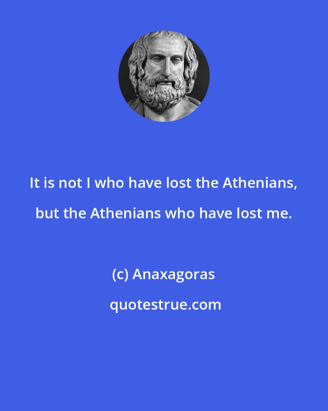 Anaxagoras: It is not I who have lost the Athenians, but the Athenians who have lost me.
