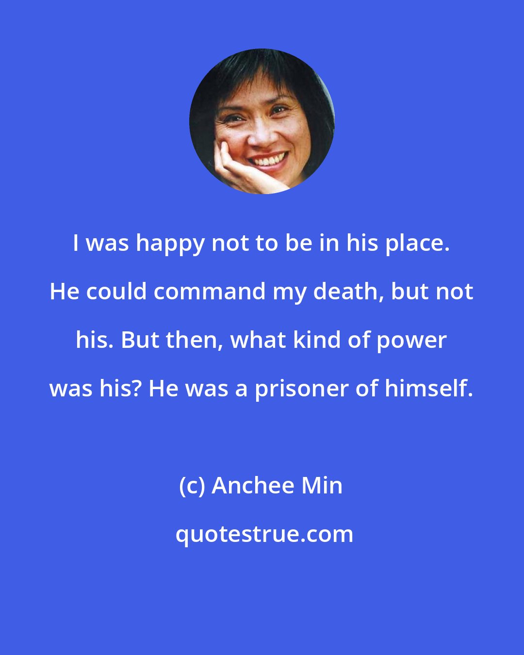 Anchee Min: I was happy not to be in his place. He could command my death, but not his. But then, what kind of power was his? He was a prisoner of himself.