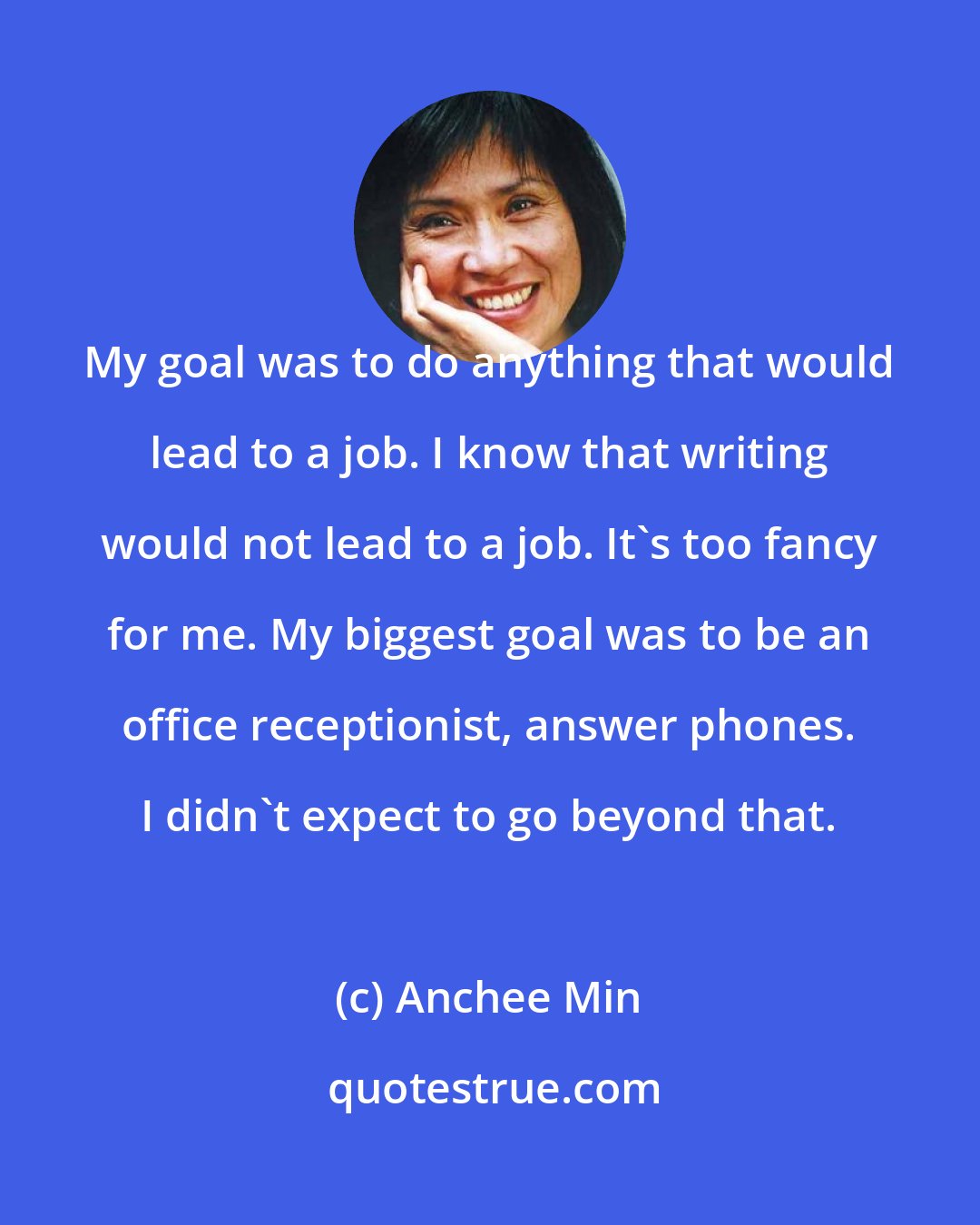 Anchee Min: My goal was to do anything that would lead to a job. I know that writing would not lead to a job. It's too fancy for me. My biggest goal was to be an office receptionist, answer phones. I didn't expect to go beyond that.