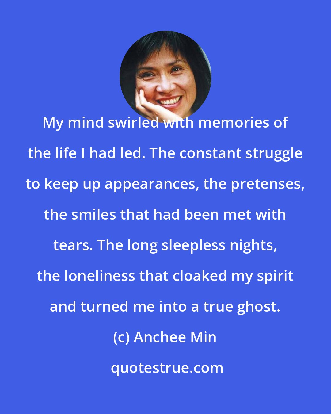 Anchee Min: My mind swirled with memories of the life I had led. The constant struggle to keep up appearances, the pretenses, the smiles that had been met with tears. The long sleepless nights, the loneliness that cloaked my spirit and turned me into a true ghost.