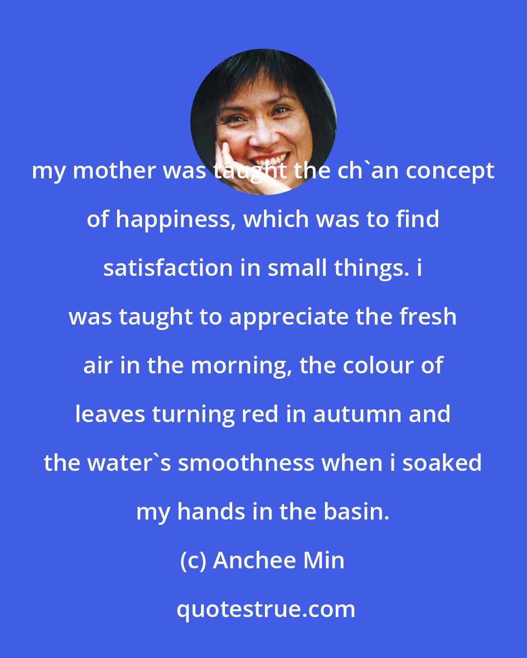 Anchee Min: my mother was taught the ch'an concept of happiness, which was to find satisfaction in small things. i was taught to appreciate the fresh air in the morning, the colour of leaves turning red in autumn and the water's smoothness when i soaked my hands in the basin.