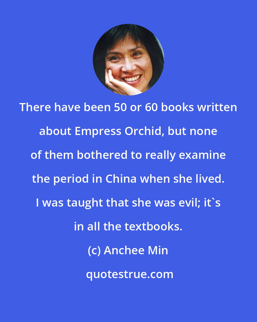 Anchee Min: There have been 50 or 60 books written about Empress Orchid, but none of them bothered to really examine the period in China when she lived. I was taught that she was evil; it's in all the textbooks.