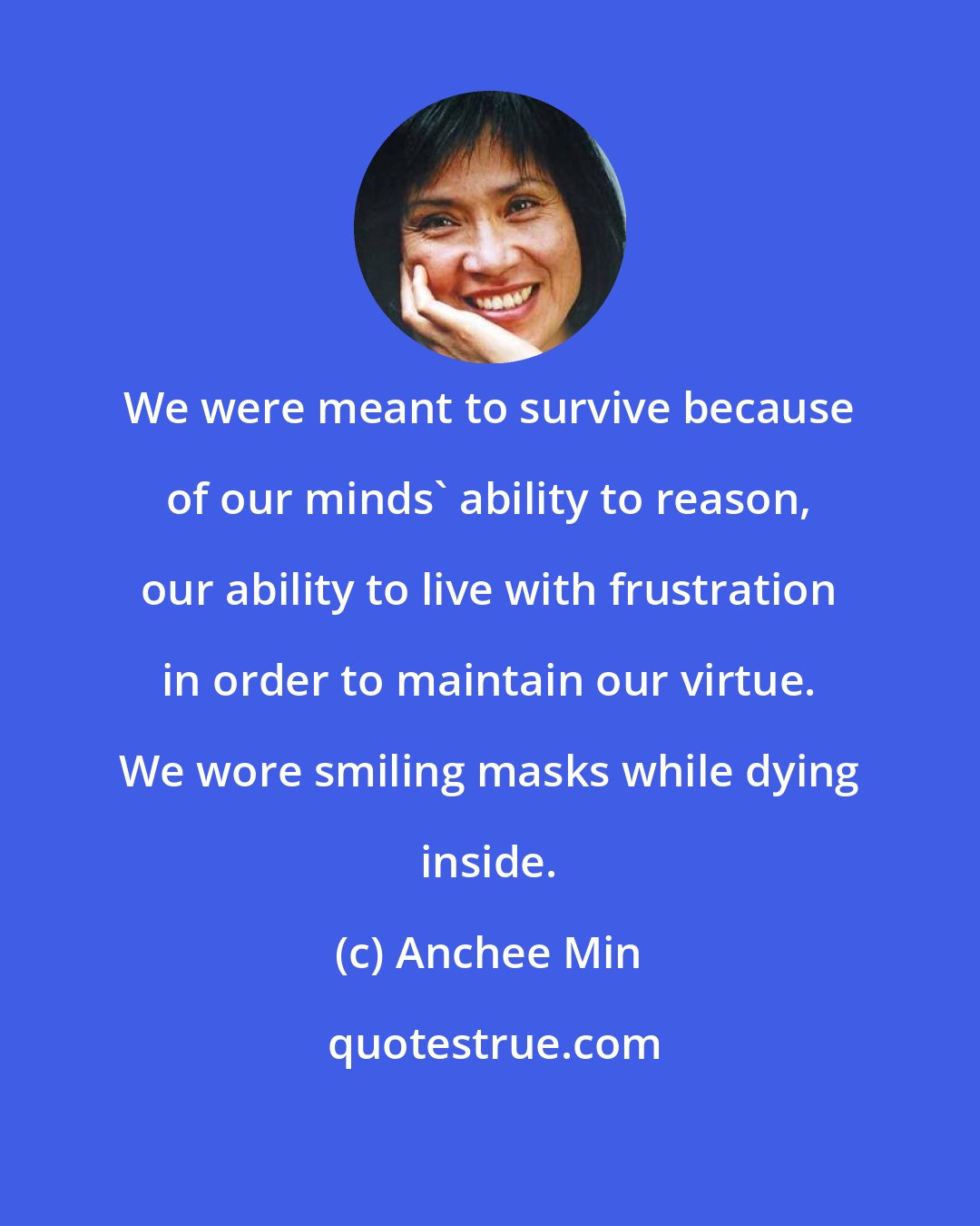 Anchee Min: We were meant to survive because of our minds' ability to reason, our ability to live with frustration in order to maintain our virtue. We wore smiling masks while dying inside.