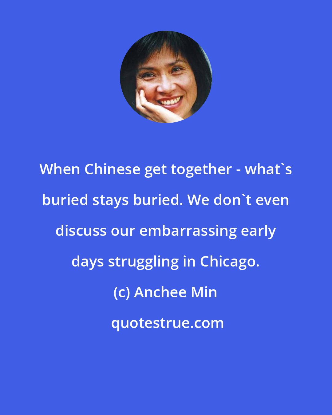 Anchee Min: When Chinese get together - what's buried stays buried. We don't even discuss our embarrassing early days struggling in Chicago.
