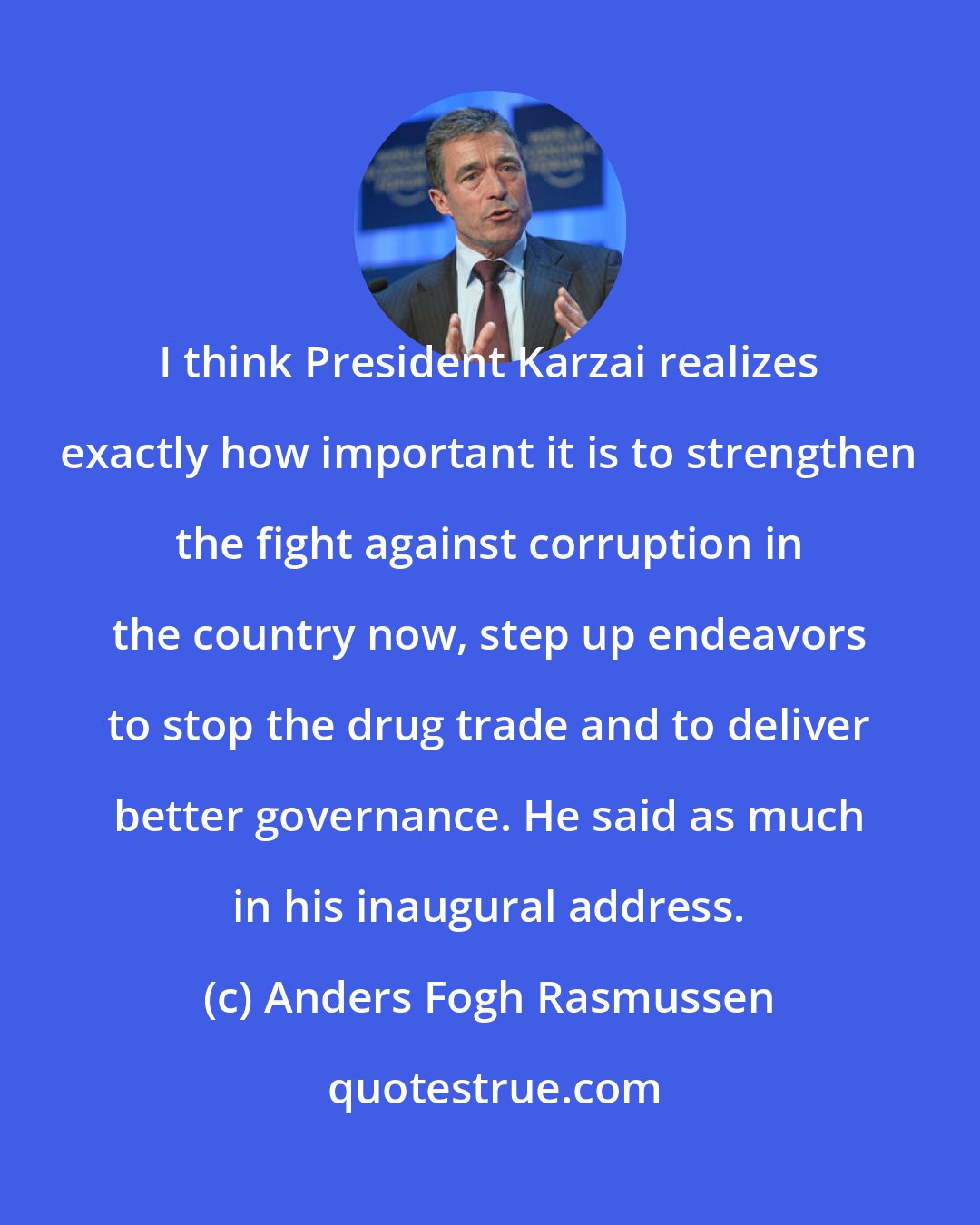 Anders Fogh Rasmussen: I think President Karzai realizes exactly how important it is to strengthen the fight against corruption in the country now, step up endeavors to stop the drug trade and to deliver better governance. He said as much in his inaugural address.