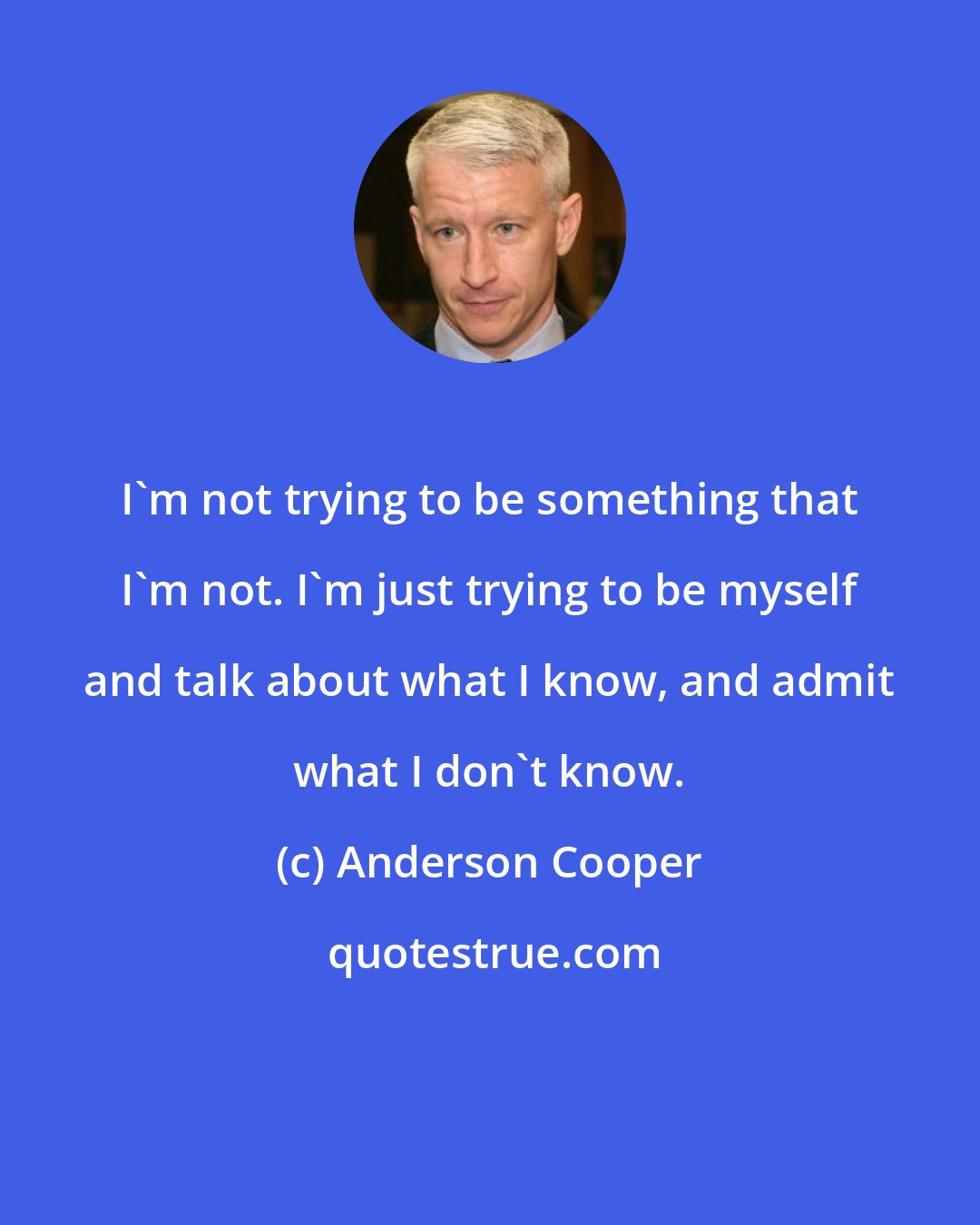 Anderson Cooper: I'm not trying to be something that I'm not. I'm just trying to be myself and talk about what I know, and admit what I don't know.