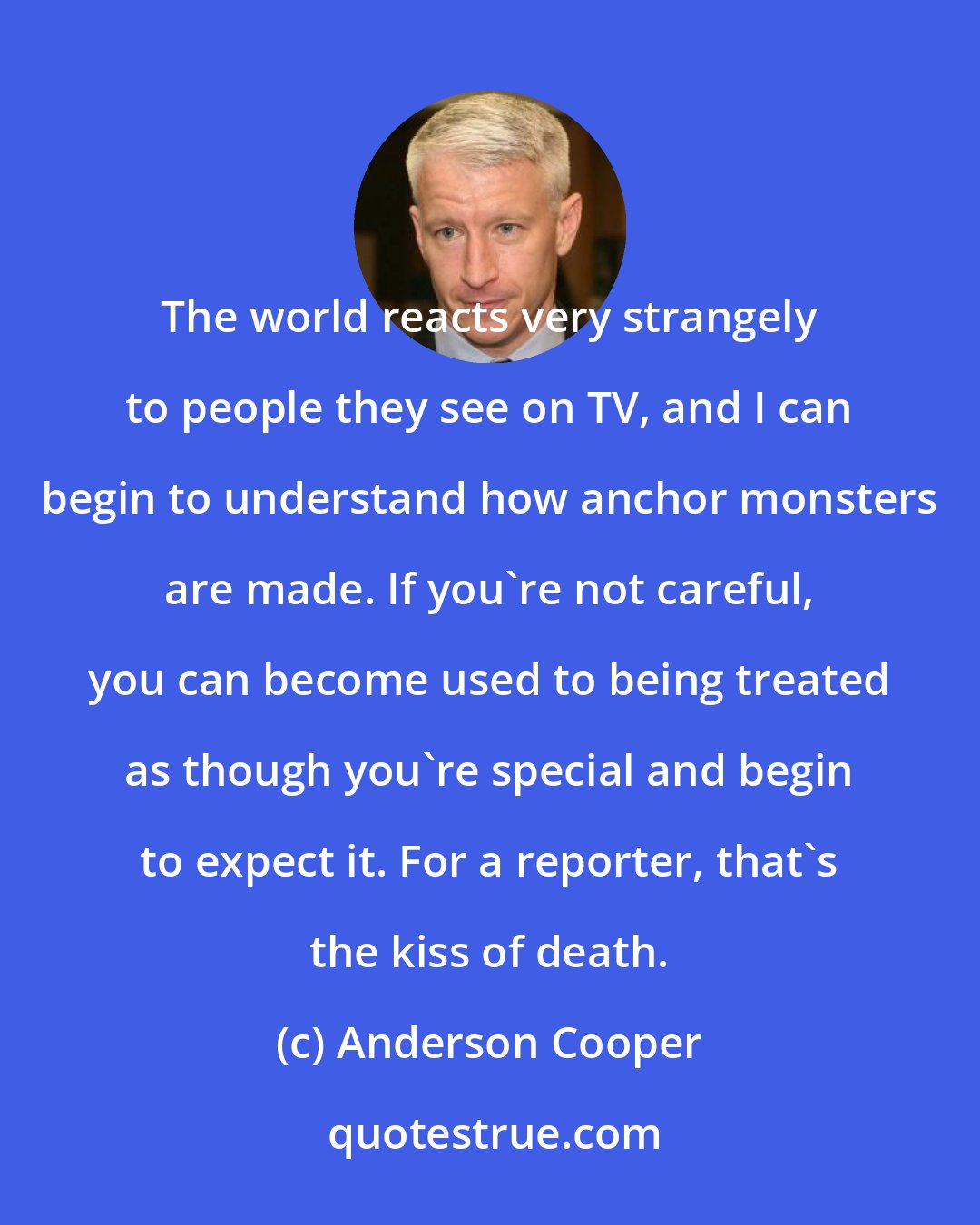 Anderson Cooper: The world reacts very strangely to people they see on TV, and I can begin to understand how anchor monsters are made. If you're not careful, you can become used to being treated as though you're special and begin to expect it. For a reporter, that's the kiss of death.