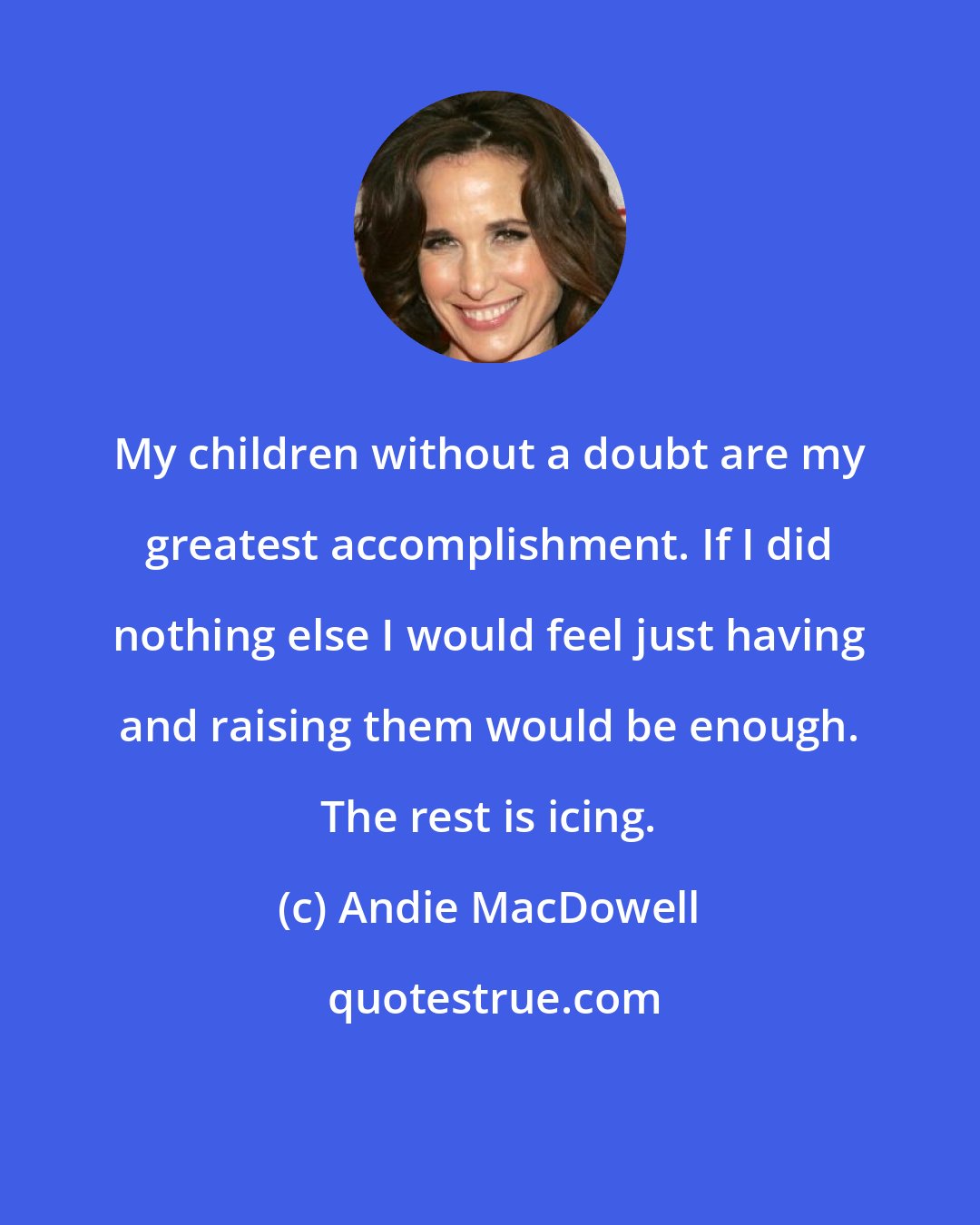 Andie MacDowell: My children without a doubt are my greatest accomplishment. If I did nothing else I would feel just having and raising them would be enough. The rest is icing.