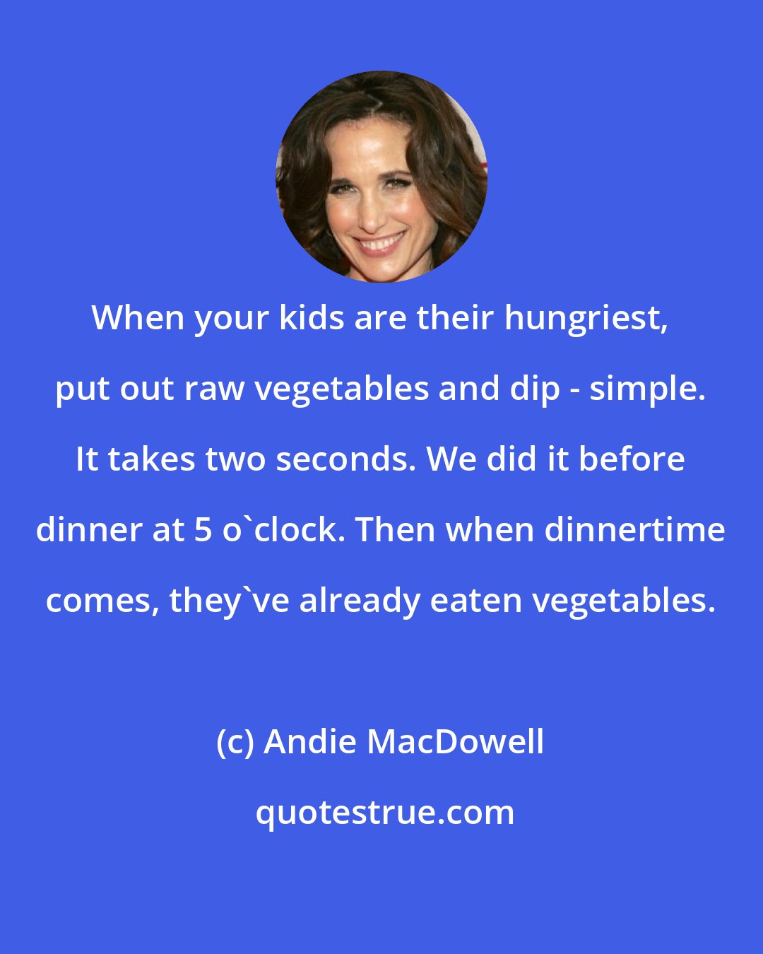 Andie MacDowell: When your kids are their hungriest, put out raw vegetables and dip - simple. It takes two seconds. We did it before dinner at 5 o'clock. Then when dinnertime comes, they've already eaten vegetables.