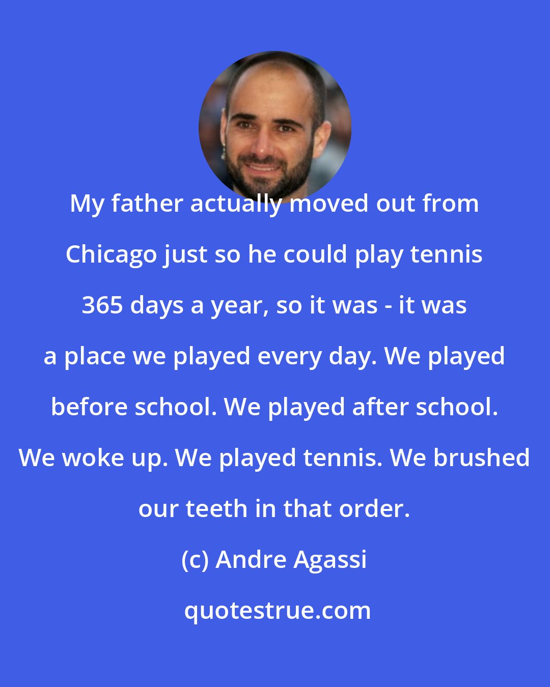 Andre Agassi: My father actually moved out from Chicago just so he could play tennis 365 days a year, so it was - it was a place we played every day. We played before school. We played after school. We woke up. We played tennis. We brushed our teeth in that order.