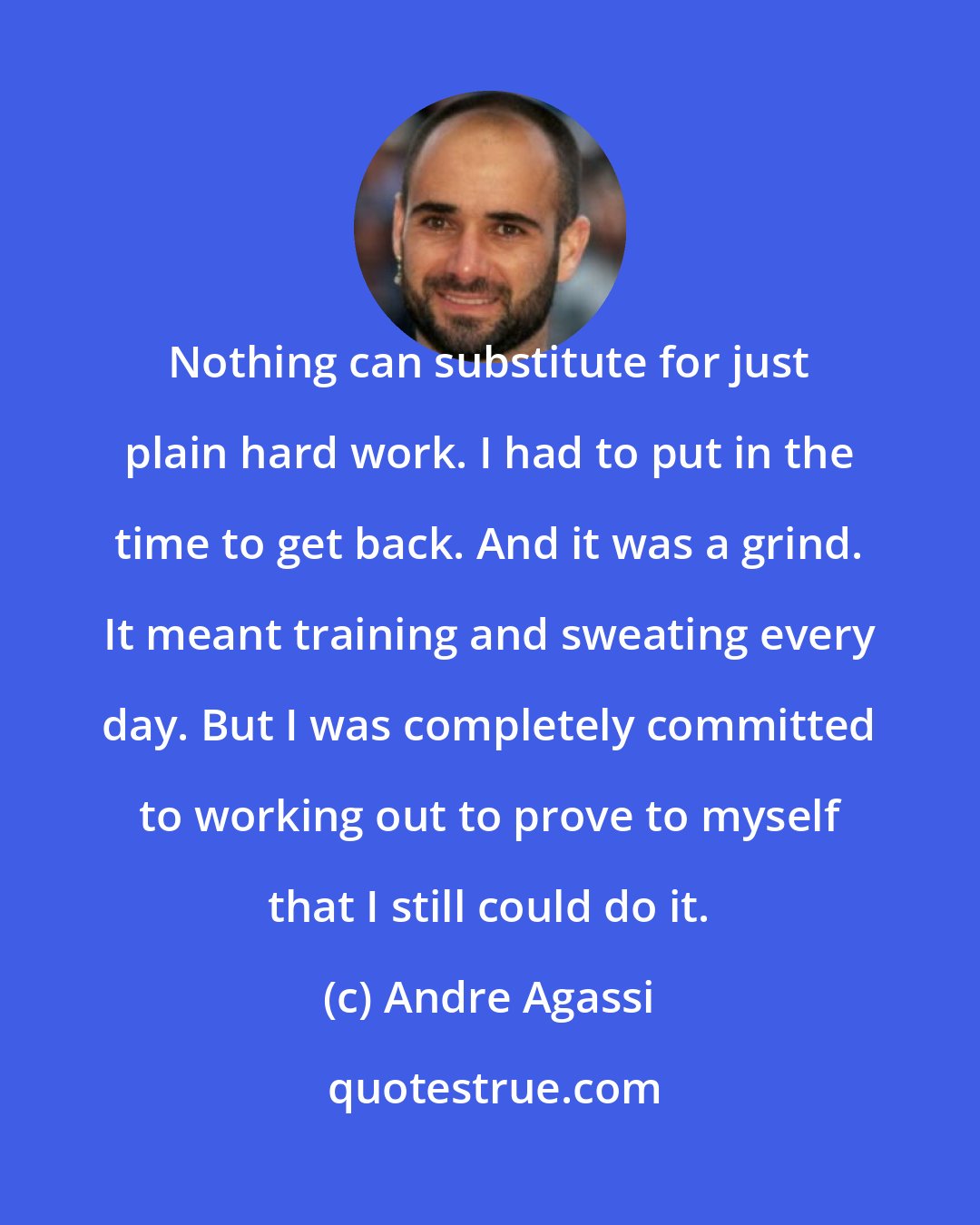 Andre Agassi: Nothing can substitute for just plain hard work. I had to put in the time to get back. And it was a grind. It meant training and sweating every day. But I was completely committed to working out to prove to myself that I still could do it.