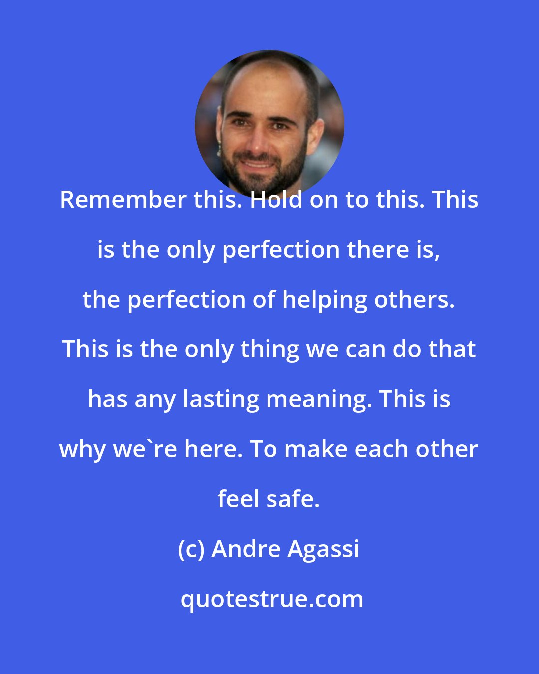 Andre Agassi: Remember this. Hold on to this. This is the only perfection there is, the perfection of helping others. This is the only thing we can do that has any lasting meaning. This is why we're here. To make each other feel safe.