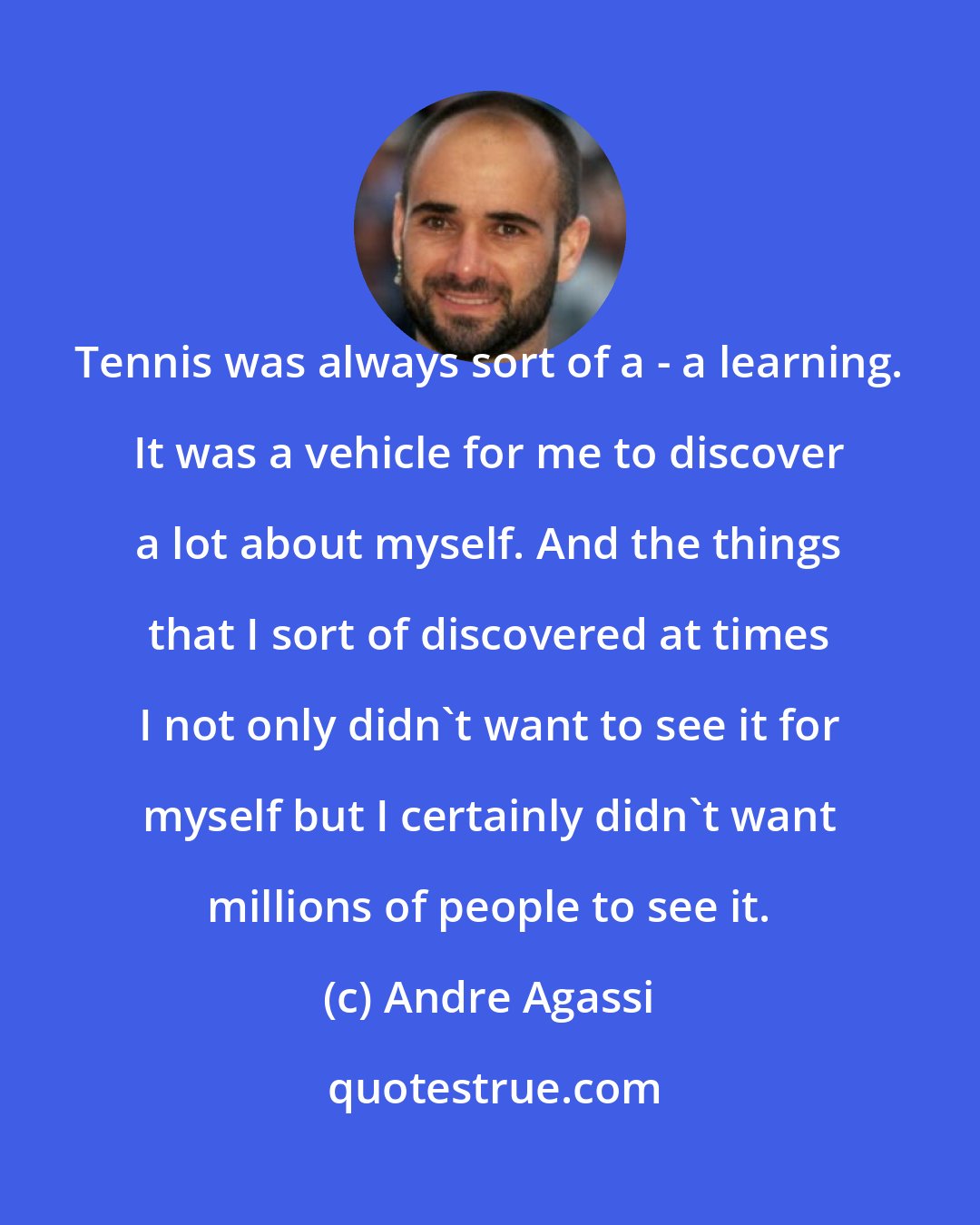 Andre Agassi: Tennis was always sort of a - a learning. It was a vehicle for me to discover a lot about myself. And the things that I sort of discovered at times I not only didn't want to see it for myself but I certainly didn't want millions of people to see it.