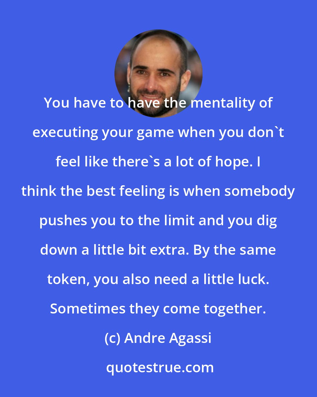 Andre Agassi: You have to have the mentality of executing your game when you don't feel like there's a lot of hope. I think the best feeling is when somebody pushes you to the limit and you dig down a little bit extra. By the same token, you also need a little luck. Sometimes they come together.