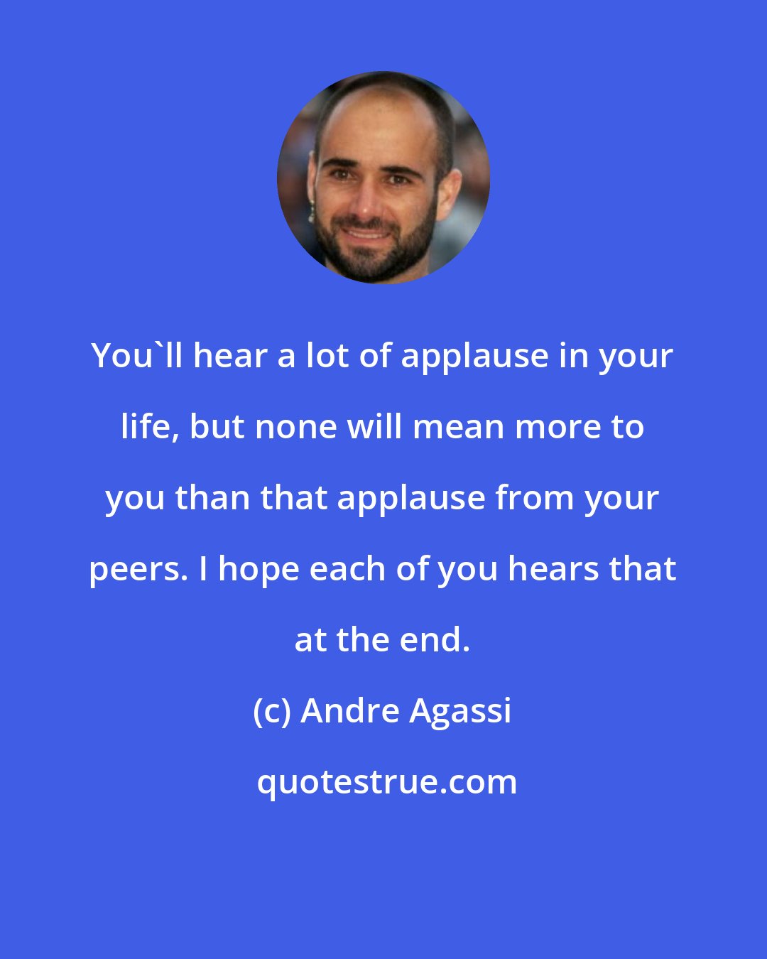 Andre Agassi: You'll hear a lot of applause in your life, but none will mean more to you than that applause from your peers. I hope each of you hears that at the end.