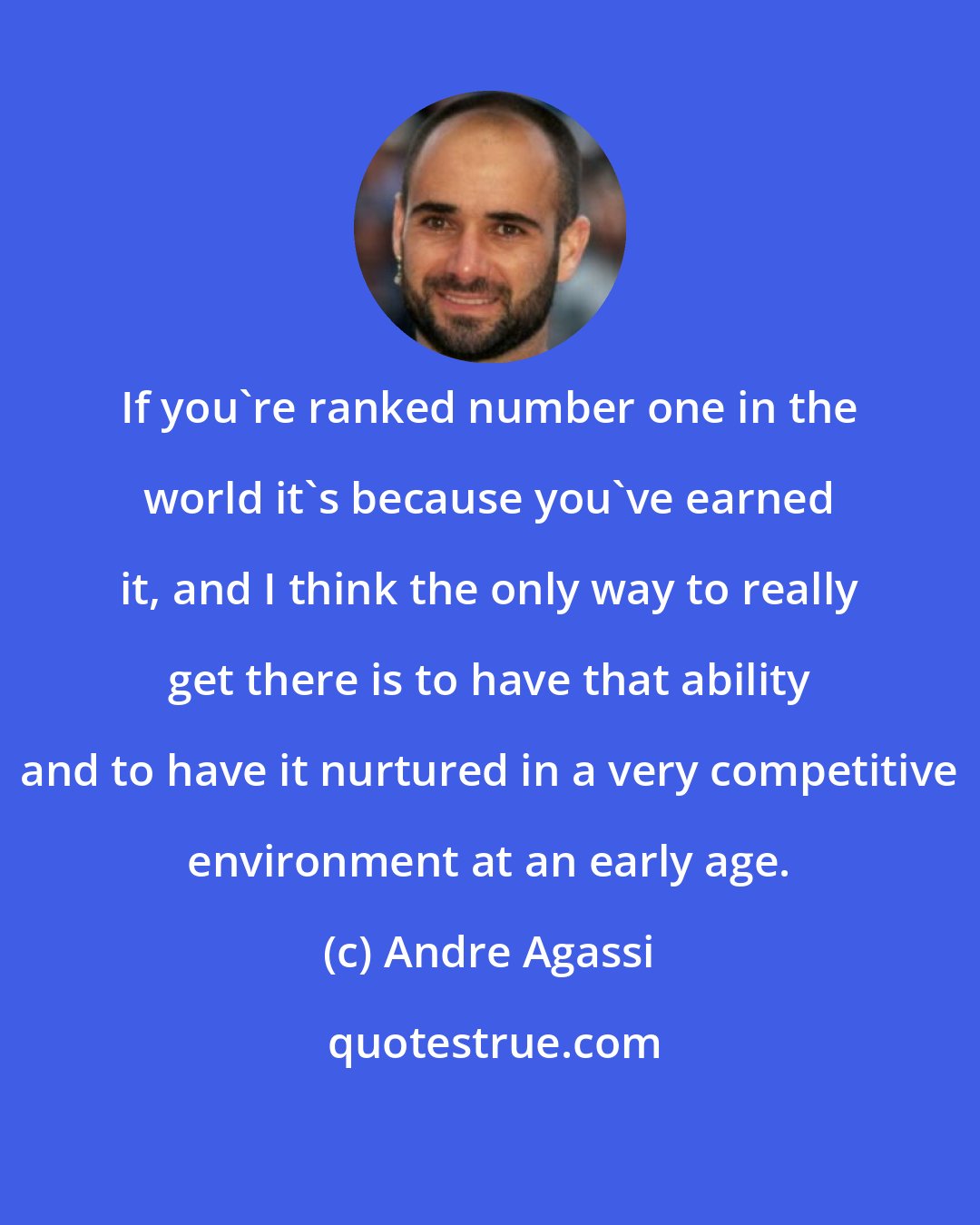 Andre Agassi: If you're ranked number one in the world it's because you've earned it, and I think the only way to really get there is to have that ability and to have it nurtured in a very competitive environment at an early age.