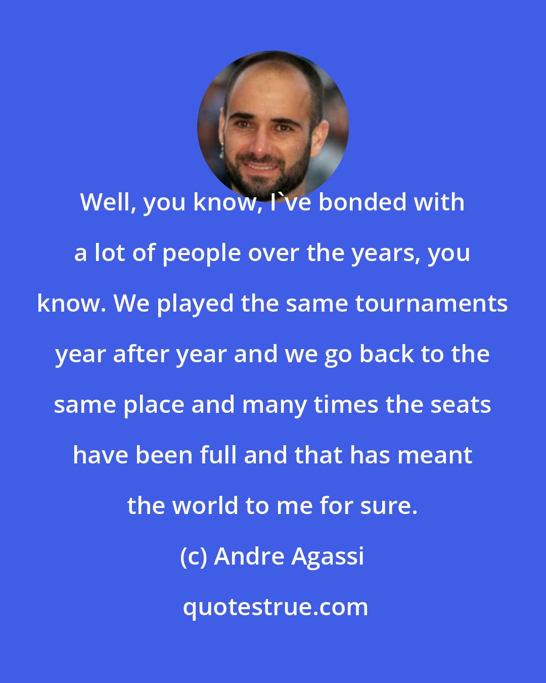 Andre Agassi: Well, you know, I've bonded with a lot of people over the years, you know. We played the same tournaments year after year and we go back to the same place and many times the seats have been full and that has meant the world to me for sure.