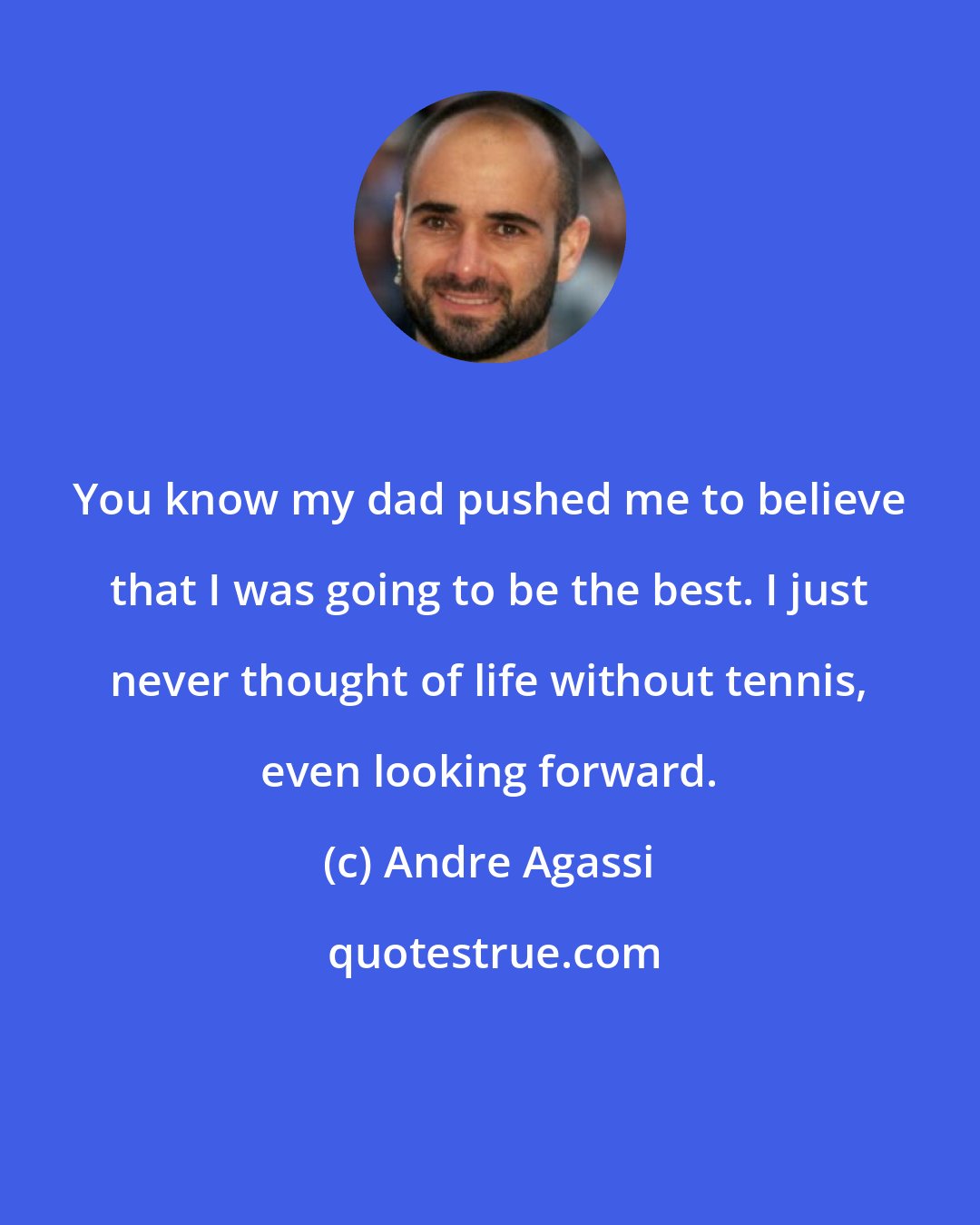 Andre Agassi: You know my dad pushed me to believe that I was going to be the best. I just never thought of life without tennis, even looking forward.