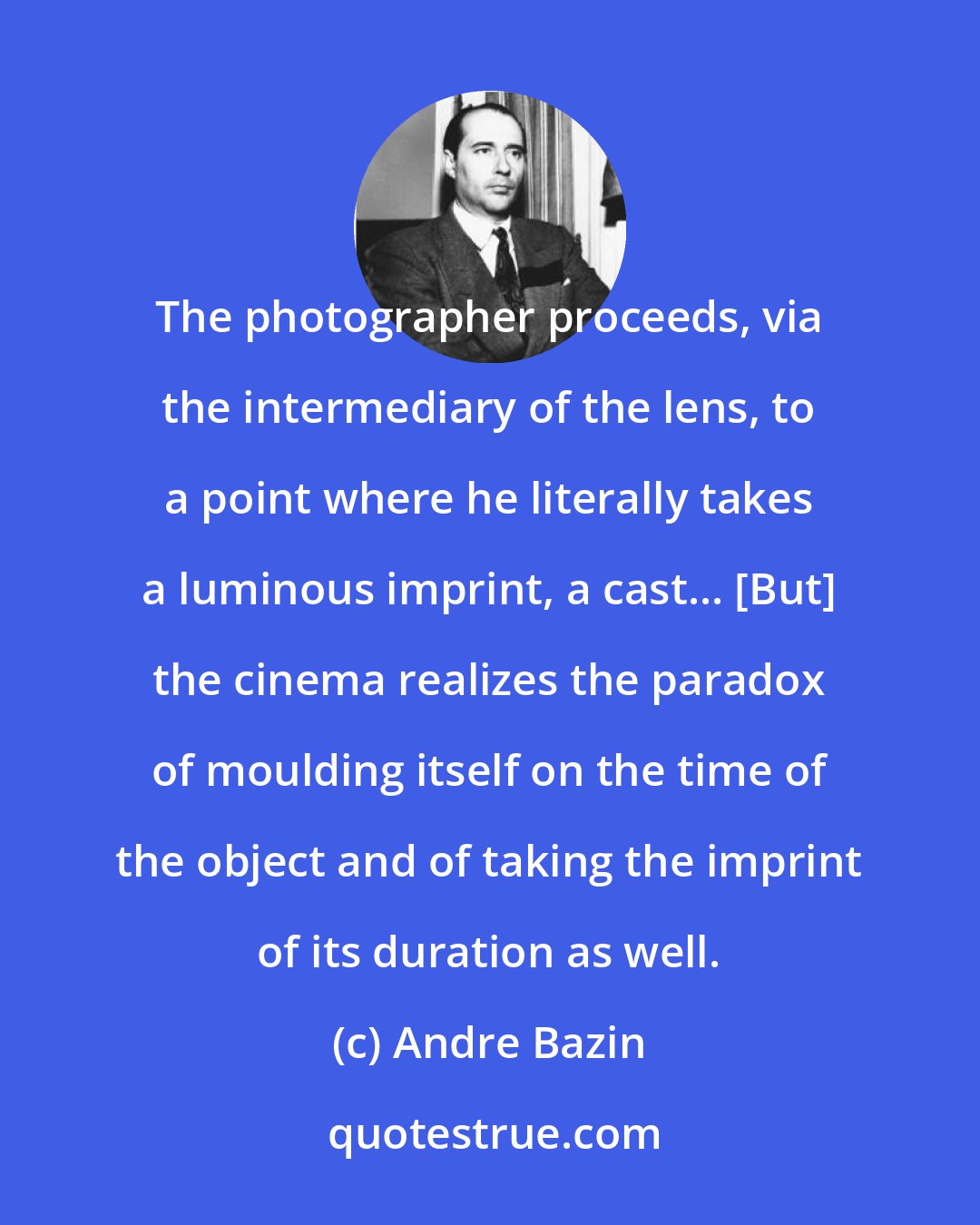 Andre Bazin: The photographer proceeds, via the intermediary of the lens, to a point where he literally takes a luminous imprint, a cast... [But] the cinema realizes the paradox of moulding itself on the time of the object and of taking the imprint of its duration as well.