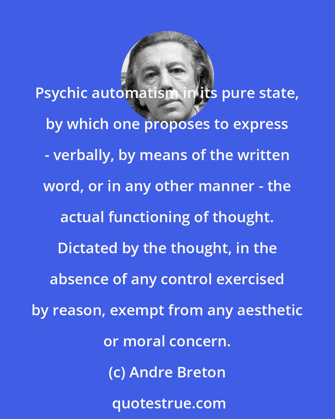 Andre Breton: Psychic automatism in its pure state, by which one proposes to express - verbally, by means of the written word, or in any other manner - the actual functioning of thought. Dictated by the thought, in the absence of any control exercised by reason, exempt from any aesthetic or moral concern.