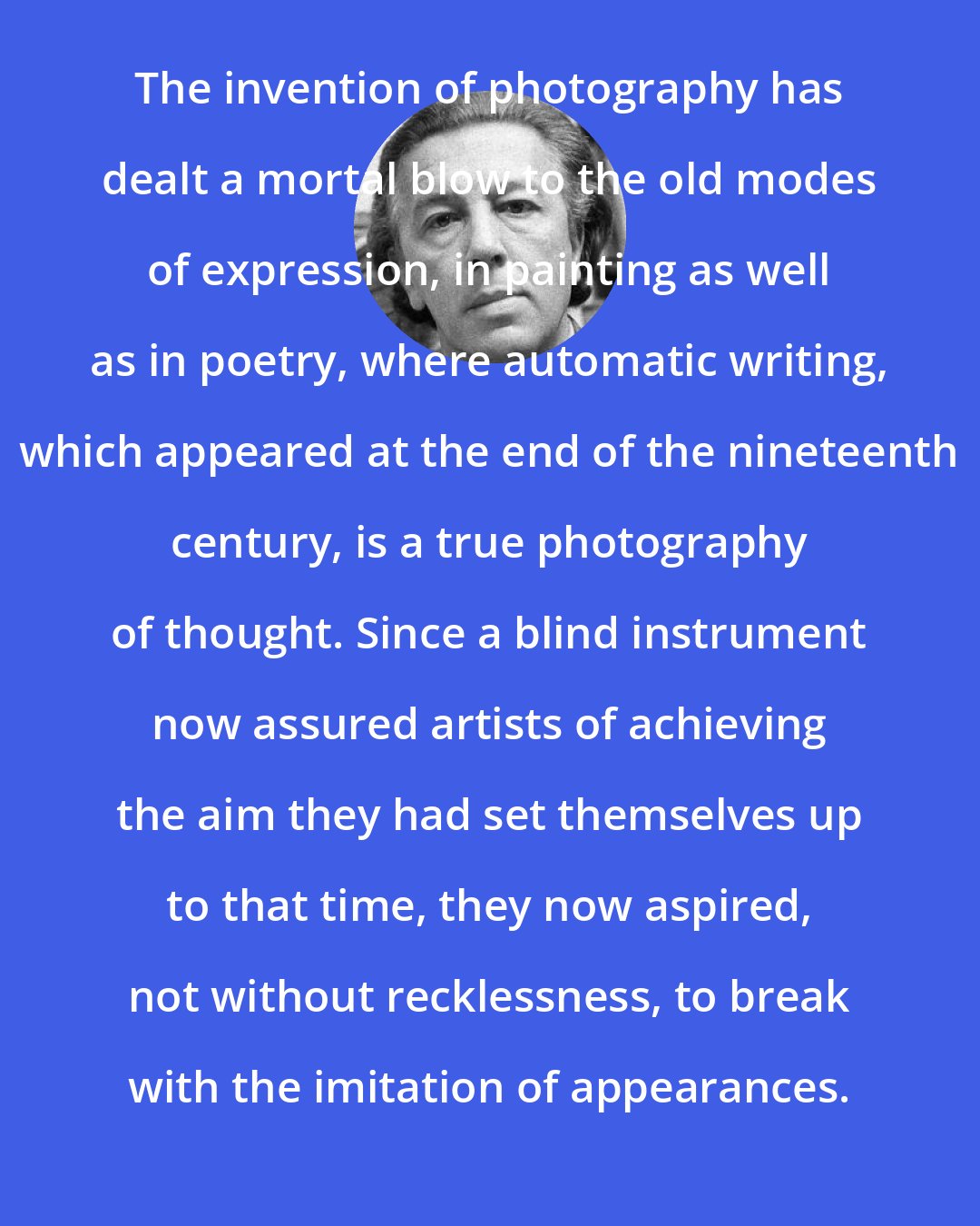 Andre Breton: The invention of photography has dealt a mortal blow to the old modes of expression, in painting as well as in poetry, where automatic writing, which appeared at the end of the nineteenth century, is a true photography of thought. Since a blind instrument now assured artists of achieving the aim they had set themselves up to that time, they now aspired, not without recklessness, to break with the imitation of appearances.