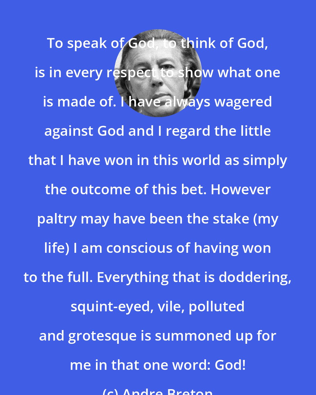 Andre Breton: To speak of God, to think of God, is in every respect to show what one is made of. I have always wagered against God and I regard the little that I have won in this world as simply the outcome of this bet. However paltry may have been the stake (my life) I am conscious of having won to the full. Everything that is doddering, squint-eyed, vile, polluted and grotesque is summoned up for me in that one word: God!