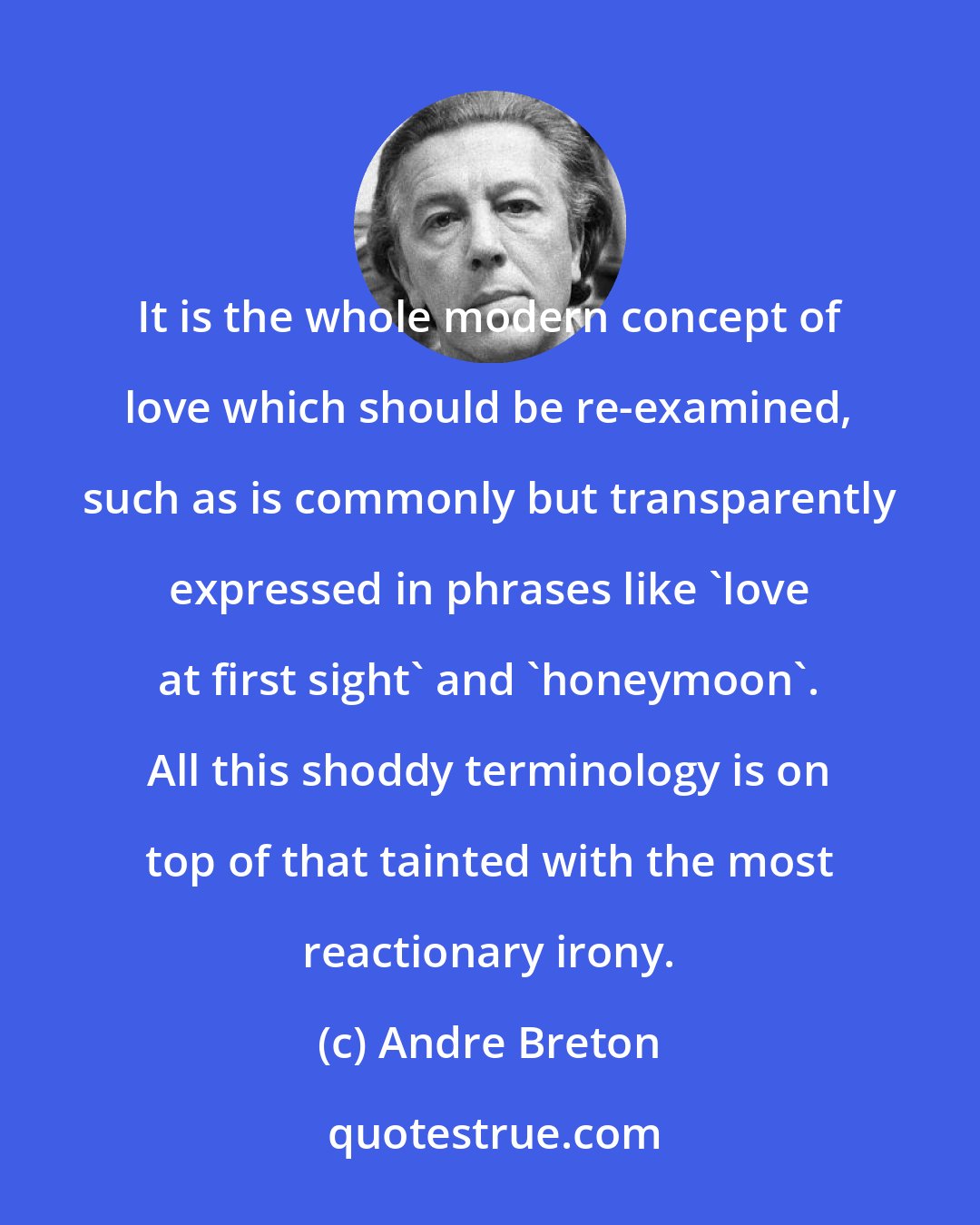 Andre Breton: It is the whole modern concept of love which should be re-examined, such as is commonly but transparently expressed in phrases like 'love at first sight' and 'honeymoon'. All this shoddy terminology is on top of that tainted with the most reactionary irony.