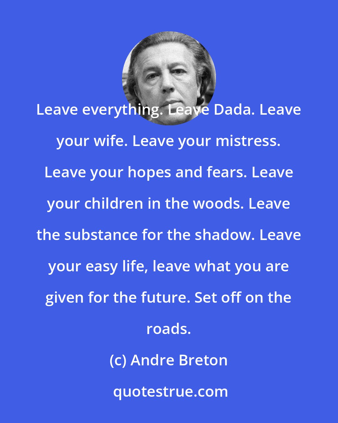 Andre Breton: Leave everything. Leave Dada. Leave your wife. Leave your mistress. Leave your hopes and fears. Leave your children in the woods. Leave the substance for the shadow. Leave your easy life, leave what you are given for the future. Set off on the roads.