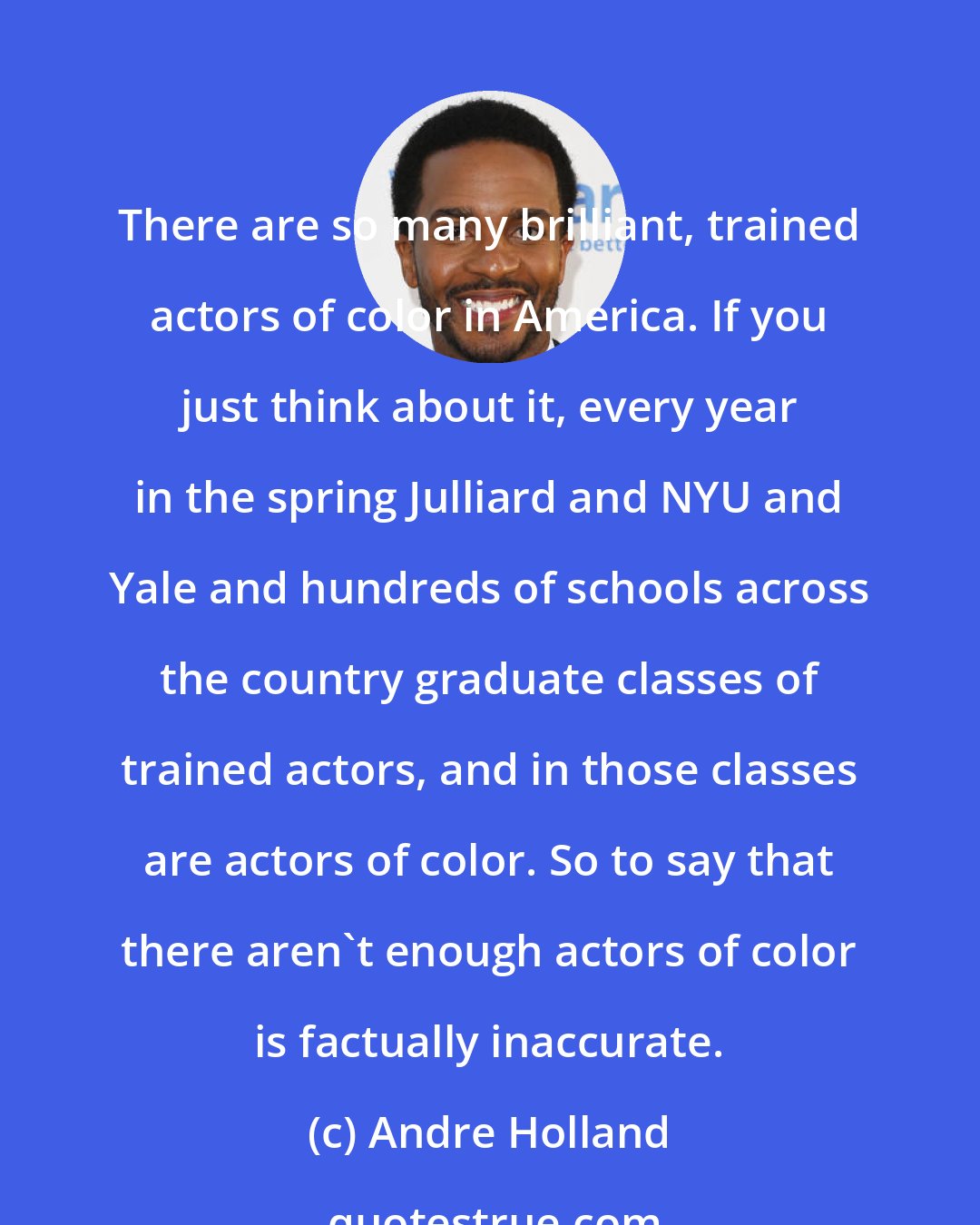 Andre Holland: There are so many brilliant, trained actors of color in America. If you just think about it, every year in the spring Julliard and NYU and Yale and hundreds of schools across the country graduate classes of trained actors, and in those classes are actors of color. So to say that there aren't enough actors of color is factually inaccurate.