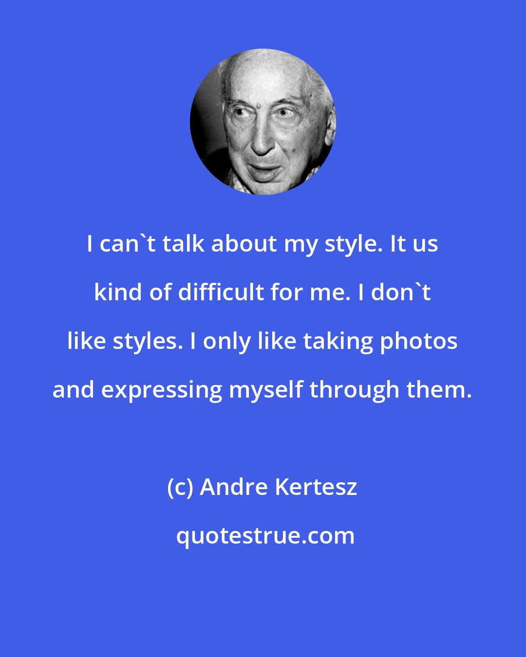 Andre Kertesz: I can't talk about my style. It us kind of difficult for me. I don't like styles. I only like taking photos and expressing myself through them.