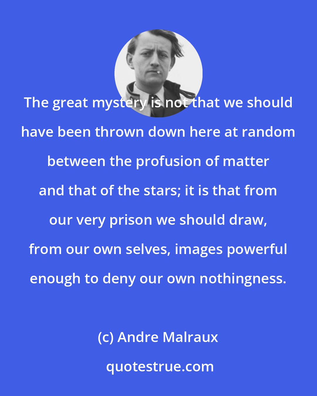 Andre Malraux: The great mystery is not that we should have been thrown down here at random between the profusion of matter and that of the stars; it is that from our very prison we should draw, from our own selves, images powerful enough to deny our own nothingness.
