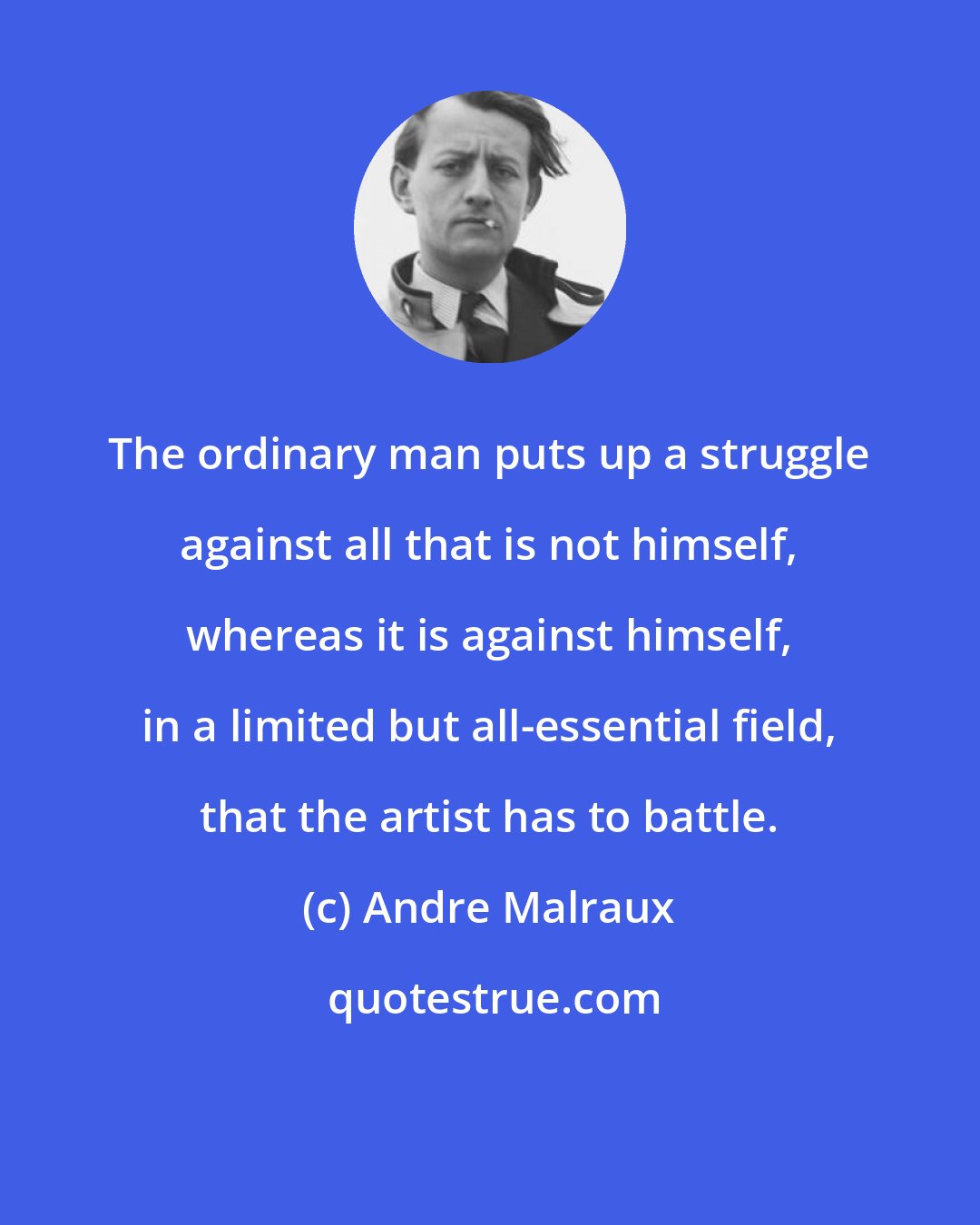 Andre Malraux: The ordinary man puts up a struggle against all that is not himself, whereas it is against himself, in a limited but all-essential field, that the artist has to battle.