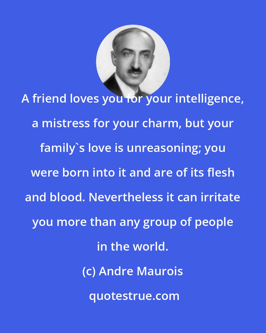 Andre Maurois: A friend loves you for your intelligence, a mistress for your charm, but your family's love is unreasoning; you were born into it and are of its flesh and blood. Nevertheless it can irritate you more than any group of people in the world.