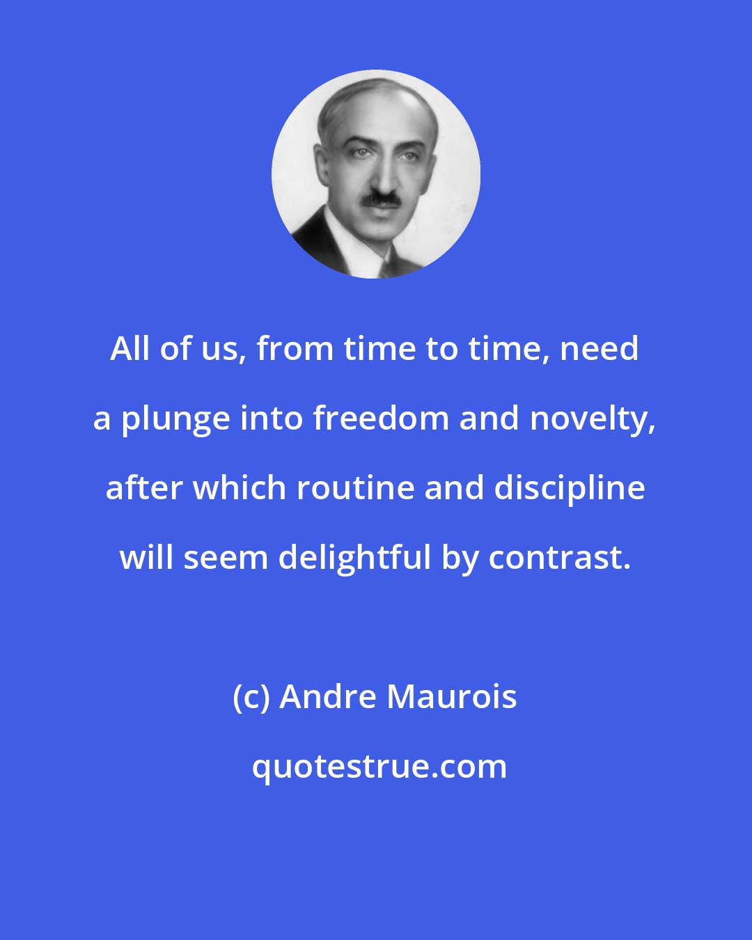 Andre Maurois: All of us, from time to time, need a plunge into freedom and novelty, after which routine and discipline will seem delightful by contrast.