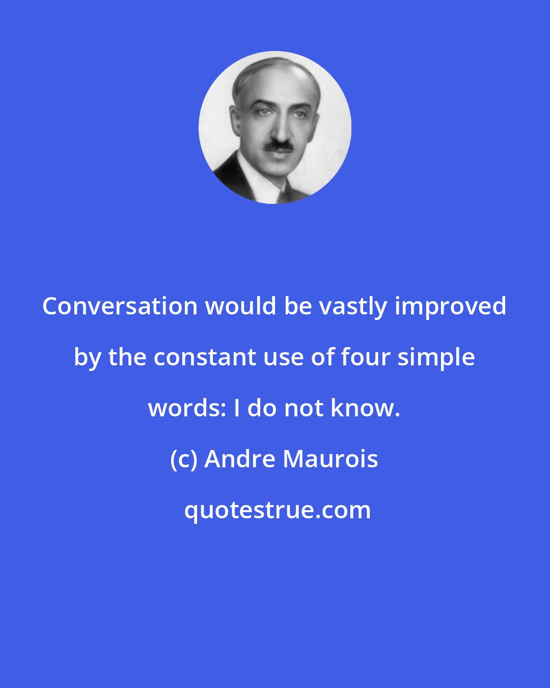 Andre Maurois: Conversation would be vastly improved by the constant use of four simple words: I do not know.